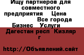 Ищу партнеров для совместного предприятия. › Цена ­ 1 000 000 000 - Все города Бизнес » Услуги   . Дагестан респ.,Кизляр г.